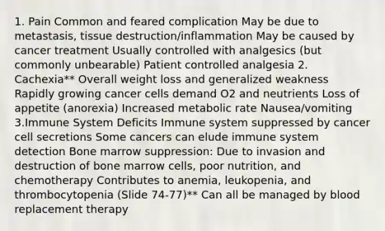 1. Pain Common and feared complication May be due to metastasis, tissue destruction/inflammation May be caused by cancer treatment Usually controlled with analgesics (but commonly unbearable) Patient controlled analgesia 2. Cachexia** Overall weight loss and generalized weakness Rapidly growing cancer cells demand O2 and neutrients Loss of appetite (anorexia) Increased metabolic rate Nausea/vomiting 3.Immune System Deficits Immune system suppressed by cancer cell secretions Some cancers can elude immune system detection Bone marrow suppression: Due to invasion and destruction of bone marrow cells, poor nutrition, and chemotherapy Contributes to anemia, leukopenia, and thrombocytopenia (Slide 74-77)** Can all be managed by blood replacement therapy