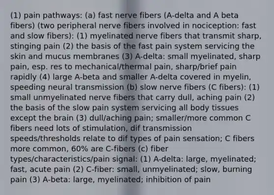 (1) pain pathways: (a) fast nerve fibers (A-delta and A beta fibers) (two peripheral nerve fibers involved in nociception: fast and slow fibers): (1) myelinated nerve fibers that transmit sharp, stinging pain (2) the basis of the fast pain system servicing the skin and mucus membranes (3) A-delta: small myelinated, sharp pain, esp. res to mechanical/thermal pain, sharp/brief pain rapidly (4) large A-beta and smaller A-delta covered in myelin, speeding neural transmission (b) slow nerve fibers (C fibers): (1) small unmyelinated nerve fibers that carry dull, aching pain (2) the basis of the slow pain system servicing all body tissues except the brain (3) dull/aching pain; smaller/more common C fibers need lots of stimulation, dif transmission speeds/thresholds relate to dif types of pain sensation; C fibers more common, 60% are C-fibers (c) fiber types/characteristics/pain signal: (1) A-delta: large, myelinated; fast, acute pain (2) C-fiber: small, unmyelinated; slow, burning pain (3) A-beta: large, myelinated; inhibition of pain