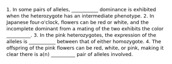 1. In some pairs of alleles, ___________ dominance is exhibited when the heterozygote has an intermediate phenotype. 2. In Japanese four-o'clock, flowers can be red or white, and the incomplete dominant from a mating of the two exhibits the color __________. 3. In the pink heterozygotes, the expression of the alleles is ___________ between that of either homozygote. 4. The offspring of the pink flowers can be red, white, or pink, making it clear there is a(n) __________ pair of alleles involved.