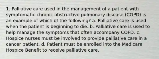 1. Palliative care used in the management of a patient with symptomatic chronic obstructive pulmonary disease (COPD) is an example of which of the following? a. Palliative care is used when the patient is beginning to die. b. Palliative care is used to help manage the symptoms that often accompany COPD. c. Hospice nurses must be involved to provide palliative care in a cancer patient. d. Patient must be enrolled into the Medicare Hospice Benefit to receive palliative care.