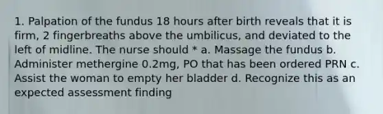 1. Palpation of the fundus 18 hours after birth reveals that it is firm, 2 fingerbreaths above the umbilicus, and deviated to the left of midline. The nurse should * a. Massage the fundus b. Administer methergine 0.2mg, PO that has been ordered PRN c. Assist the woman to empty her bladder d. Recognize this as an expected assessment finding