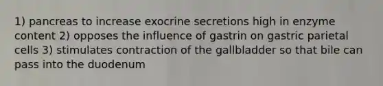 1) pancreas to increase exocrine secretions high in enzyme content 2) opposes the influence of gastrin on gastric parietal cells 3) stimulates contraction of the gallbladder so that bile can pass into the duodenum