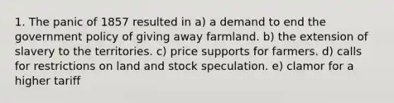 1. The panic of 1857 resulted in a) a demand to end the government policy of giving away farmland. b) the extension of slavery to the territories. c) price supports for farmers. d) calls for restrictions on land and stock speculation. e) clamor for a higher tariff