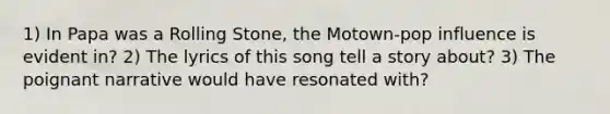 1) In Papa was a Rolling Stone, the Motown-pop influence is evident in? 2) The lyrics of this song tell a story about? 3) The poignant narrative would have resonated with?