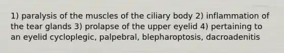 1) paralysis of the muscles of the ciliary body 2) inflammation of the tear glands 3) prolapse of the upper eyelid 4) pertaining to an eyelid cycloplegic, palpebral, blepharoptosis, dacroadenitis