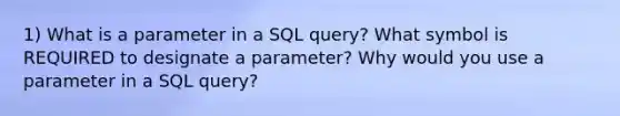 1) What is a parameter in a SQL query? What symbol is REQUIRED to designate a parameter? Why would you use a parameter in a SQL query?