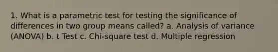 1. What is a parametric test for testing the significance of differences in two group means called? a. Analysis of variance (ANOVA) b. t Test c. Chi-square test d. Multiple regression