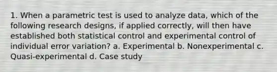 1. When a parametric test is used to analyze data, which of the following research designs, if applied correctly, will then have established both statistical control and experimental control of individual error variation? a. Experimental b. Nonexperimental c. Quasi-experimental d. Case study