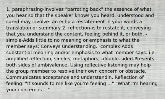 1. paraphrasing-involves "parroting back" the essence of what you hear so that the speaker knows you heard, understood and cared may involve: an echo a restatement in your words a translation or summary 2. reflection-is to restate it, conveying that you understand the content, feeling behind it, or both. - simple-Adds little to no meaning or emphasis to what the member says: Conveys understanding. -complex-Adds substantial meaning and/or emphasis to what member says: i.e. amplified reflection, similes, metaphors, -double-sided-Presents both sides of ambivalence. Using reflective listening may help the group member to resolve their own concern or obstacle. Communicates acceptance and understandin. Reflection of feeling: "It sounds to me like you're feeling ..." "What I'm hearing your concern is ..."