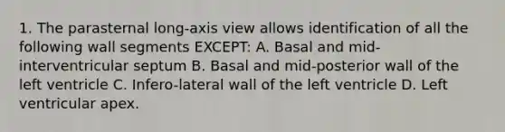 1. The parasternal long-axis view allows identification of all the following wall segments EXCEPT: A. Basal and mid-interventricular septum B. Basal and mid-posterior wall of the left ventricle C. Infero-lateral wall of the left ventricle D. Left ventricular apex.