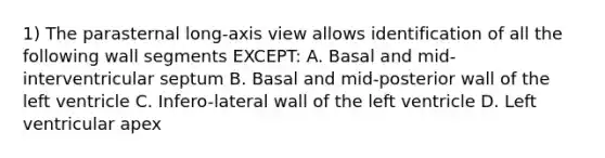 1) The parasternal long-axis view allows identification of all the following wall segments EXCEPT: A. Basal and mid-interventricular septum B. Basal and mid-posterior wall of the left ventricle C. Infero-lateral wall of the left ventricle D. Left ventricular apex