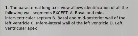 1. The parasternal long-axis view allows identification of all the following wall segments EXCEPT: A. Basal and mid-interventricular septum B. Basal and mid-posterior wall of the left ventricle C. Infero-lateral wall of the left ventricle D. Left ventricular apex