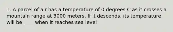 1. A parcel of air has a temperature of 0 degrees C as it crosses a mountain range at 3000 meters. If it descends, its temperature will be ____ when it reaches sea level