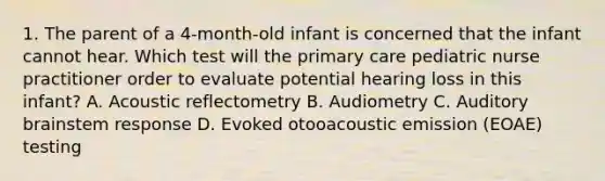 1. The parent of a 4-month-old infant is concerned that the infant cannot hear. Which test will the primary care pediatric nurse practitioner order to evaluate potential hearing loss in this infant? A. Acoustic reflectometry B. Audiometry C. Auditory brainstem response D. Evoked otooacoustic emission (EOAE) testing