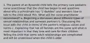 1. The parent of an 8yearold child tells the primary care pediatric nurse practitioner that the child has begun to ask questions about why a schoolmate has "2 daddies" and wonders how to talk to the child about this. What will the nurse practitioner recommend? a. Beginning a discussion about different types of sexual relationships and samesex partners b. Discussing the issue with the child in terms of the parent's religious values and norms c. Explaining that not all families are the same and what is most important is that they love and care for their children Telling the child that some adult relationships are complicated and will be understood when the child is older