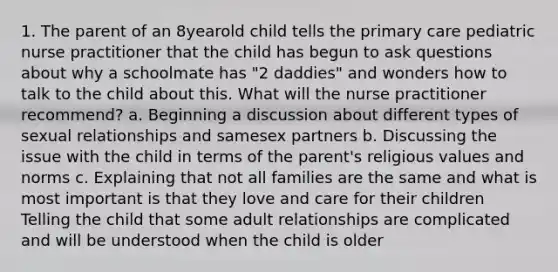 1. The parent of an 8yearold child tells the primary care pediatric nurse practitioner that the child has begun to ask questions about why a schoolmate has "2 daddies" and wonders how to talk to the child about this. What will the nurse practitioner recommend? a. Beginning a discussion about different types of sexual relationships and samesex partners b. Discussing the issue with the child in terms of the parent's religious values and norms c. Explaining that not all families are the same and what is most important is that they love and care for their children Telling the child that some adult relationships are complicated and will be understood when the child is older