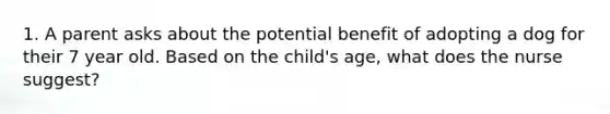 1. A parent asks about the potential benefit of adopting a dog for their 7 year old. Based on the child's age, what does the nurse suggest?