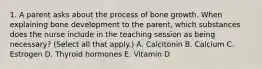 1. A parent asks about the process of bone growth. When explaining bone development to the parent, which substances does the nurse include in the teaching session as being necessary? (Select all that apply.) A. Calcitonin B. Calcium C. Estrogen D. Thyroid hormones E. Vitamin D