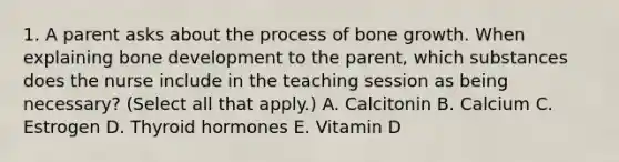 1. A parent asks about the process of bone growth. When explaining bone development to the parent, which substances does the nurse include in the teaching session as being necessary? (Select all that apply.) A. Calcitonin B. Calcium C. Estrogen D. Thyroid hormones E. Vitamin D