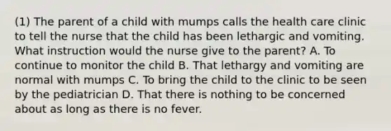 (1) The parent of a child with mumps calls the health care clinic to tell the nurse that the child has been lethargic and vomiting. What instruction would the nurse give to the parent? A. To continue to monitor the child B. That lethargy and vomiting are normal with mumps C. To bring the child to the clinic to be seen by the pediatrician D. That there is nothing to be concerned about as long as there is no fever.