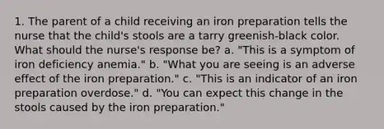 1. The parent of a child receiving an iron preparation tells the nurse that the child's stools are a tarry greenish-black color. What should the nurse's response be? a. "This is a symptom of iron deficiency anemia." b. "What you are seeing is an adverse effect of the iron preparation." c. "This is an indicator of an iron preparation overdose." d. "You can expect this change in the stools caused by the iron preparation."