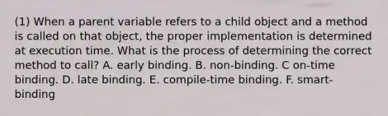 (1) When a parent variable refers to a child object and a method is called on that object, the proper implementation is determined at execution time. What is the process of determining the correct method to call? A. early binding. B. non-binding. C on-time binding. D. late binding. E. compile-time binding. F. smart- binding