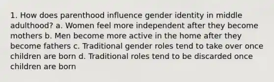 1. How does parenthood influence gender identity in middle adulthood? a. Women feel more independent after they become mothers b. Men become more active in the home after they become fathers c. Traditional gender roles tend to take over once children are born d. Traditional roles tend to be discarded once children are born