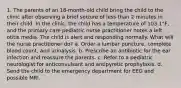 1. The parents of an 18-month-old child bring the child to the clinic after observing a brief seizure of less than 2 minutes in their child. In the clinic, the child has a temperature of 103.1°F, and the primary care pediatric nurse practitioner notes a left otitis media. The child is alert and responding normally. What will the nurse practitioner do? a. Order a lumbar puncture, complete blood count, and urinalysis. b. Prescribe an antibiotic for the ear infection and reassure the parents. c. Refer to a pediatric neurologist for anticonvulsant and antipyretic prophylaxis. d. Send the child to the emergency department for EEG and possible MRI.