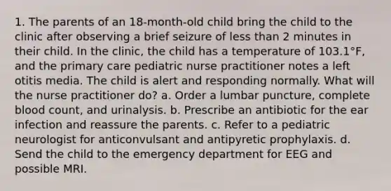 1. The parents of an 18-month-old child bring the child to the clinic after observing a brief seizure of less than 2 minutes in their child. In the clinic, the child has a temperature of 103.1°F, and the primary care pediatric nurse practitioner notes a left otitis media. The child is alert and responding normally. What will the nurse practitioner do? a. Order a lumbar puncture, complete blood count, and urinalysis. b. Prescribe an antibiotic for the ear infection and reassure the parents. c. Refer to a pediatric neurologist for anticonvulsant and antipyretic prophylaxis. d. Send the child to the emergency department for EEG and possible MRI.