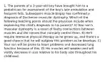 1. The parents of a 3-year-old boy have brought him to a pediatrician for assessment of the boy's late ambulation and frequent falls. Subsequent muscle biopsy has confirmed a diagnosis of Duchenne muscular dystrophy. Which of the following teaching points should the physician include when explaining the child's diagnosis to his parents? A) Your son's muscular dystrophy is a result of faulty connections between muscles and the nerves that normally control them. B) He'll require intensive physical therapy as he grows up, and there's a good chance that he will outgrow this problem as he develops. C) Your son will be prone to heart problems and decreased lung function because of this. D) His muscles will weaken and will visibly decrease in size relative to his body size throughout his childhood.