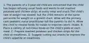 1. The parents of a 3-year-old child are concerned that the child has begun refusing usual foods and wants to eat mashed potatoes and chicken strips at every meal and snack.The child's rate of weight has slowed, but the child remains at the same percentile for weight on a growth chart. What will the primary care pediatric nurse practitioner tell the parents to do? A. Allow the child to choose foods for meals to improve caloric intake. B. Place a variety of nutritious foods on the child's plate at each meal. C. Prepare mashed potatoes and chicken strips for the child at mealtimes. D. Suggest cutting out snacks to improve the child's appetite at mealtimes.