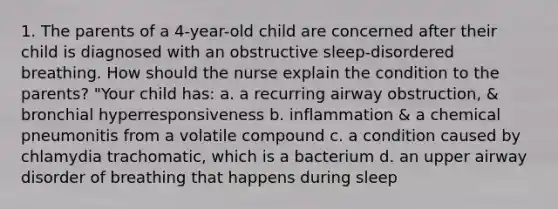 1. The parents of a 4-year-old child are concerned after their child is diagnosed with an obstructive sleep-disordered breathing. How should the nurse explain the condition to the parents? "Your child has: a. a recurring airway obstruction, & bronchial hyperresponsiveness b. inflammation & a chemical pneumonitis from a volatile compound c. a condition caused by chlamydia trachomatic, which is a bacterium d. an upper airway disorder of breathing that happens during sleep