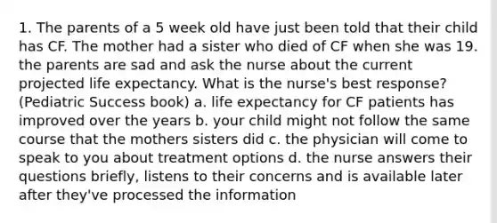 1. The parents of a 5 week old have just been told that their child has CF. The mother had a sister who died of CF when she was 19. the parents are sad and ask the nurse about the current projected life expectancy. What is the nurse's best response? (Pediatric Success book) a. life expectancy for CF patients has improved over the years b. your child might not follow the same course that the mothers sisters did c. the physician will come to speak to you about treatment options d. the nurse answers their questions briefly, listens to their concerns and is available later after they've processed the information