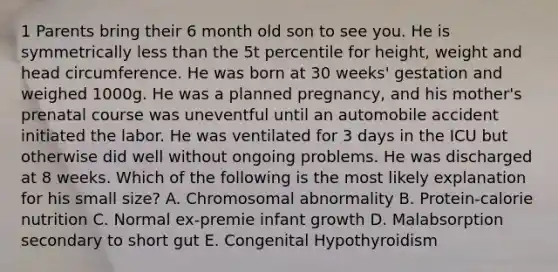 1 Parents bring their 6 month old son to see you. He is symmetrically less than the 5t percentile for height, weight and head circumference. He was born at 30 weeks' gestation and weighed 1000g. He was a planned pregnancy, and his mother's prenatal course was uneventful until an automobile accident initiated the labor. He was ventilated for 3 days in the ICU but otherwise did well without ongoing problems. He was discharged at 8 weeks. Which of the following is the most likely explanation for his small size? A. Chromosomal abnormality B. Protein-calorie nutrition C. Normal ex-premie infant growth D. Malabsorption secondary to short gut E. Congenital Hypothyroidism