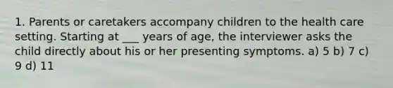 1. Parents or caretakers accompany children to the health care setting. Starting at ___ years of age, the interviewer asks the child directly about his or her presenting symptoms. a) 5 b) 7 c) 9 d) 11