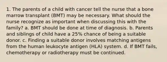 1. The parents of a child with cancer tell the nurse that a bone marrow transplant (BMT) may be necessary. What should the nurse recognize as important when discussing this with the family? a. BMT should be done at time of diagnosis. b. Parents and siblings of child have a 25% chance of being a suitable donor. c. Finding a suitable donor involves matching antigens from the human leukocyte antigen (HLA) system. d. If BMT fails, chemotherapy or radiotherapy must be continued.