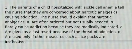 1. The parents of a child hospitalized with sickle cell anemia tell the nurse that they are concerned about narcotic analgesics causing addiction. The nurse should explain that narcotic analgesics: a. Are often ordered but not usually needed. b. Rarely cause addiction because they are medically indicated. c. Are given as a last resort because of the threat of addiction. d. Are used only if other measures such as ice packs are ineffective.