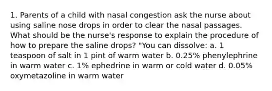 1. Parents of a child with nasal congestion ask the nurse about using saline nose drops in order to clear the nasal passages. What should be the nurse's response to explain the procedure of how to prepare the saline drops? "You can dissolve: a. 1 teaspoon of salt in 1 pint of warm water b. 0.25% phenylephrine in warm water c. 1% ephedrine in warm or cold water d. 0.05% oxymetazoline in warm water