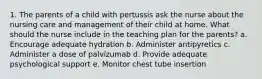 1. The parents of a child with pertussis ask the nurse about the nursing care and management of their child at home. What should the nurse include in the teaching plan for the parents? a. Encourage adequate hydration b. Administer antipyretics c. Administer a dose of palvizumab d. Provide adequate psychological support e. Monitor chest tube insertion