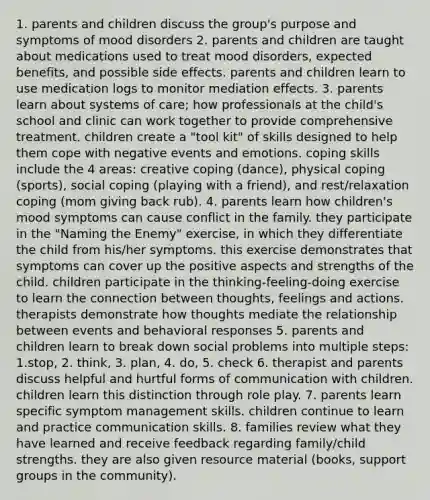 1. parents and children discuss the group's purpose and symptoms of mood disorders 2. parents and children are taught about medications used to treat mood disorders, expected benefits, and possible side effects. parents and children learn to use medication logs to monitor mediation effects. 3. parents learn about systems of care; how professionals at the child's school and clinic can work together to provide comprehensive treatment. children create a "tool kit" of skills designed to help them cope with negative events and emotions. coping skills include the 4 areas: creative coping (dance), physical coping (sports), social coping (playing with a friend), and rest/relaxation coping (mom giving back rub). 4. parents learn how children's mood symptoms can cause conflict in the family. they participate in the "Naming the Enemy" exercise, in which they differentiate the child from his/her symptoms. this exercise demonstrates that symptoms can cover up the positive aspects and strengths of the child. children participate in the thinking-feeling-doing exercise to learn the connection between thoughts, feelings and actions. therapists demonstrate how thoughts mediate the relationship between events and behavioral responses 5. parents and children learn to break down social problems into multiple steps: 1.stop, 2. think, 3. plan, 4. do, 5. check 6. therapist and parents discuss helpful and hurtful forms of communication with children. children learn this distinction through role play. 7. parents learn specific symptom management skills. children continue to learn and practice communication skills. 8. families review what they have learned and receive feedback regarding family/child strengths. they are also given resource material (books, support groups in the community).