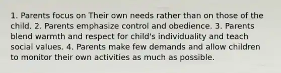 1. Parents focus on Their own needs rather than on those of the child. 2. Parents emphasize control and obedience. 3. Parents blend warmth and respect for child's individuality and teach social values. 4. Parents make few demands and allow children to monitor their own activities as much as possible.