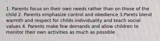 1. Parents focus on their own needs rather than on those of the child 2. Parents emphasize control and obedience 3.Parets blend warmth and respect for childs individuality and teach social values 4. Parents make few demands and allow children to monitor their own activities as much as possible