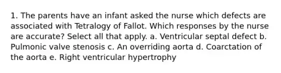 1. The parents have an infant asked the nurse which defects are associated with Tetralogy of Fallot. Which responses by the nurse are accurate? Select all that apply. a. Ventricular septal defect b. Pulmonic valve stenosis c. An overriding aorta d. Coarctation of the aorta e. Right ventricular hypertrophy