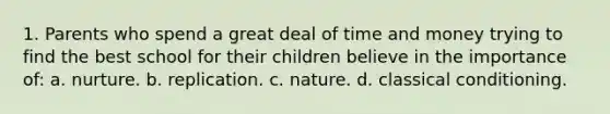 1. Parents who spend a great deal of time and money trying to find the best school for their children believe in the importance of: a. nurture. b. replication. c. nature. d. classical conditioning.