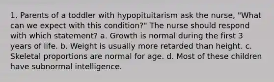 1. Parents of a toddler with hypopituitarism ask the nurse, "What can we expect with this condition?" The nurse should respond with which statement? a. Growth is normal during the first 3 years of life. b. Weight is usually more retarded than height. c. Skeletal proportions are normal for age. d. Most of these children have subnormal intelligence.