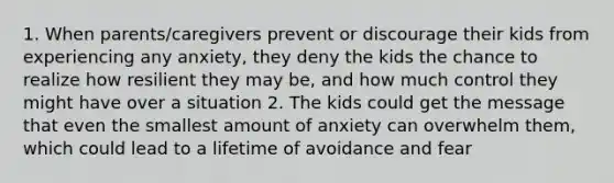 1. When parents/caregivers prevent or discourage their kids from experiencing any anxiety, they deny the kids the chance to realize how resilient they may be, and how much control they might have over a situation 2. The kids could get the message that even the smallest amount of anxiety can overwhelm them, which could lead to a lifetime of avoidance and fear