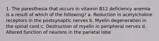 1. The paresthesia that occurs in vitamin B12 deficiency anemia is a result of which of the following? a. Reduction in acetylcholine receptors in the postsynaptic nerves b. Myelin degeneration in the spinal cord c. Destruction of myelin in peripheral nerves d. Altered function of neurons in the parietal lobe