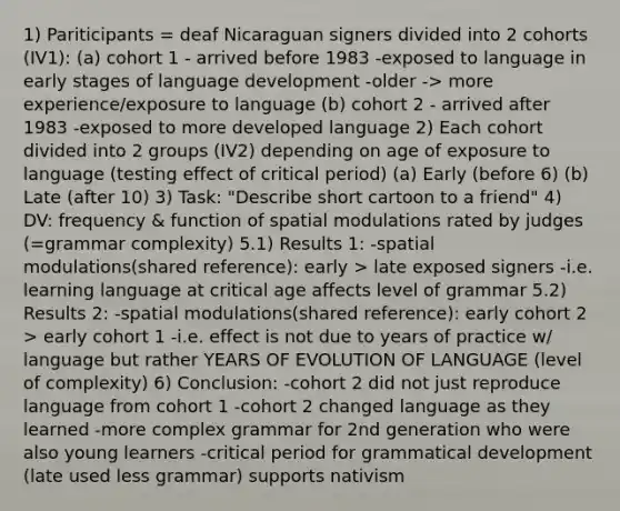 1) Pariticipants = deaf Nicaraguan signers divided into 2 cohorts (IV1): (a) cohort 1 - arrived before 1983 -exposed to language in early stages of language development -older -> more experience/exposure to language (b) cohort 2 - arrived after 1983 -exposed to more developed language 2) Each cohort divided into 2 groups (IV2) depending on age of exposure to language (testing effect of critical period) (a) Early (before 6) (b) Late (after 10) 3) Task: "Describe short cartoon to a friend" 4) DV: frequency & function of spatial modulations rated by judges (=grammar complexity) 5.1) Results 1: -spatial modulations(shared reference): early > late exposed signers -i.e. learning language at critical age affects level of grammar 5.2) Results 2: -spatial modulations(shared reference): early cohort 2 > early cohort 1 -i.e. effect is not due to years of practice w/ language but rather YEARS OF EVOLUTION OF LANGUAGE (level of complexity) 6) Conclusion: -cohort 2 did not just reproduce language from cohort 1 -cohort 2 changed language as they learned -more complex grammar for 2nd generation who were also young learners -critical period for grammatical development (late used less grammar) supports nativism