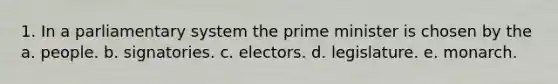 1. In a parliamentary system the prime minister is chosen by the a. people. b. signatories. c. electors. d. legislature. e. monarch.