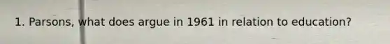 1. Parsons, what does argue in 1961 in relation to education?